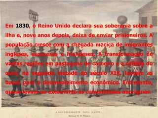 Em 1830, o Reino Unido declara sua soberania sobre a
ilha e, nove anos depois, deixa de enviar prisioneiros. A
população cresce com a chegada maciça de imigrantes
ingleses, escoceses e irlandeses. A transformação de
vastas regiões em pastagens de carneiro e a corrida do
ouro, na segunda metade do século XIX, lançam as
bases para o desenvolvimento econômico. Entretanto,
quase levam ao extermínio as comunidades aborígines.
 