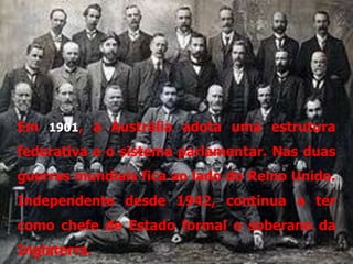 Em 1901, a Austrália adota uma estrutura
federativa e o sistema parlamentar. Nas duas
guerras mundiais fica ao lado do Reino Unido.
Independente desde 1942, continua a ter
como chefe de Estado formal o soberano da
Inglaterra.
 