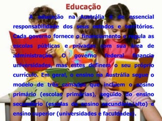 A educação na Austrália é de essencial
responsabilidade dos seus estados e territórios.
Cada governo fornece o financiamento e regula as
escolas públicas e privadas com sua área de
administração.   O    governo    federal   financia
universidades, mas estes definem o seu próprio
currículo. Em geral, o ensino na Austrália segue o
modelo de três camadas que incluem o ensino
primário (escolas primárias), seguido do ensino
secundário (escolas de ensino secundário/alto) e
ensino superior (universidades e faculdades).
 
