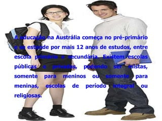 A educação na Austrália começa no pré-primário
e se estende por mais 12 anos de estudos, entre
escola primária e secundária. Existem escolas
públicas      e   privadas,   podendo   ser   mistas,
somente       para   meninos    ou   somente       para
meninas,      escolas    de   período   integral    ou
religiosas.
 