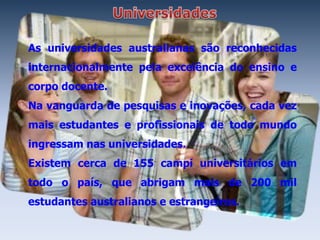 As universidades australianas são reconhecidas
internacionalmente pela excelência do ensino e
corpo docente.
Na vanguarda de pesquisas e inovações, cada vez
mais estudantes e profissionais de todo mundo
ingressam nas universidades.
Existem cerca de 155 campi universitários em
todo o país, que abrigam mais de 200 mil
estudantes australianos e estrangeiros.
 