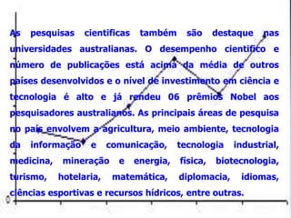 As   pesquisas    cientificas    também      são     destaque   nas
universidades australianas. O desempenho cientifico e
número de publicações está acima da média de outros
países desenvolvidos e o nível de investimento em ciência e
tecnologia é alto e já rendeu 06 prêmios Nobel aos
pesquisadores australianos. As principais áreas de pesquisa
no país envolvem a agricultura, meio ambiente, tecnologia
da   informação    e     comunicação,      tecnologia    industrial,
medicina,    mineração     e    energia,   física,   biotecnologia,
turismo,    hotelaria,    matemática,      diplomacia,    idiomas,
ciências esportivas e recursos hídricos, entre outras.
 