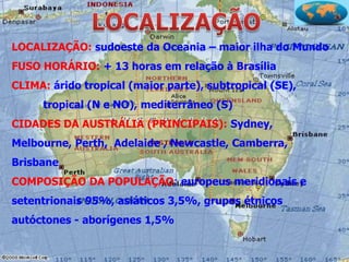 LOCALIZAÇÃO: sudoeste da Oceania – maior ilha do Mundo
FUSO HORÁRIO: + 13 horas em relação à Brasília
CLIMA: árido tropical (maior parte), subtropical (SE),
     tropical (N e NO), mediterrâneo (S)
CIDADES DA AUSTRÁLIA (PRINCIPAIS): Sydney,
Melbourne, Perth, Adelaide , Newcastle, Camberra,
Brisbane
COMPOSIÇÃO DA POPULAÇÃO: europeus meridionais e
setentrionais 95%, asiáticos 3,5%, grupos étnicos
autóctones - aborígenes 1,5%
 