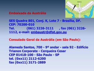 Embaixada da Austrália

SES Quadra 801, Conj. K, Lote 7 - Brasília, DF.
CEP: 70200-010
Tel.      (061) 3226-3111      , fax (061) 3226-
1112, e-mail: embaustr@dfat.gov.au

Consulado Geral da Austrália (em São Paulo):

Alameda Santos, 700 - 9º andar - sala 92 - Edifício
Trianon Corporate - Cerqueira Cesar
CEP 01418-100 - São Paulo - SP
tel. (0xx11) 2112-6200
fax (0xx11) 3171-2889
 