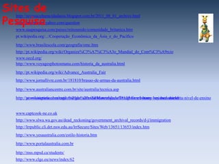 Sites de
Pesquisa
  http://revistaculturacidadania.blogspot.com.br/2011_08_01_archive.html
  http://br.answers.yahoo.com/question
  www.suapesquisa.com/paises/reinounido/comunidade_britanica.htm
  pt.wikipedia.org/.../Cooperação_Econômica_da_Ásia_e_do_Pacífico

  http://www.brasilescola.com/geografia/omc.htm
  http://pt.wikipedia.org/wiki/Organiza%C3%A7%C3%A3o_Mundial_do_Com%C3%A9rcio
  www.oecd.org/
  http://www.voyagesphotosmanu.com/historia_da_australia.html

  http://pt.wikipedia.org/wiki/Advance_Australia_Fair
  http://www.jornallivre.com.br/181810/brasao-de-armas-da-australia.html

  http://www.australiancentre.com.br/site/australia/tecnica.asp

  http://pt.wikinoticia.com/estilo%20de%20vida/Maternidade/78138-livros-home--crianca-aumenta-nivel-de-ensino
  http://www.migrationheritage.nsw.gov.au/exhibition/objectsthroughtime/botany-bay-barkshield/


  www.captcook-ne.co.uk
  http://www.slwa.wa.gov.au/dead_reckoning/government_archival_records/d-j/immigration
  http://lrrpublic.cli.det.nsw.edu.au/lrrSecure/Sites/Web/13651/13653/index.htm
  http://www.yesaustralia.com/estilo-historia.htm

  http://www.portalaustralia.com.br

  http://mss.mpsd.ca/students/
  http://www.clge.eu/news/index/62
 