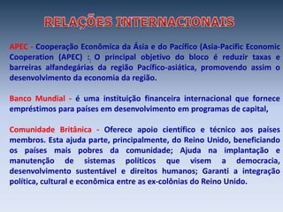 APEC - Cooperação Econômica da Ásia e do Pacífico (Asia-Pacific Economic
Cooperation (APEC) :: O principal objetivo do bloco é reduzir taxas e
barreiras alfandegárias da região Pacífico-asiática, promovendo assim o
desenvolvimento da economia da região.

Banco Mundial - é uma instituição financeira internacional que fornece
empréstimos para países em desenvolvimento em programas de capital,

Comunidade Britânica - Oferece apoio científico e técnico aos países
membros. Esta ajuda parte, principalmente, do Reino Unido, beneficiando
os países mais pobres da comunidade; Ajuda na implantação e
manutenção de sistemas políticos que visem a democracia,
desenvolvimento sustentável e direitos humanos; Garanti a integração
política, cultural e econômica entre as ex-colônias do Reino Unido.
 