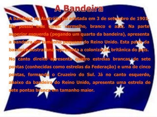 A bandeira da Austrália foi adotada em 3 de setembro de 1901.
Ela possui três cores: vermelho, branco e azul. Na parte
superior esquerda (pegando um quarto da bandeira), apresenta
a bandeira em tamanho pequeno do Reino Unido. Esta parte da
bandeira australiana representa a colonização britânica do país.

No canto direito apresenta quatro estrelas brancas de sete
pontas (conhecidas como estrelas da Federação) e uma de cinco
pontas, formando o Cruzeiro do Sul. Já no canto esquerdo,
abaixo da bandeira do Reino Unido, apresenta uma estrela de
sete pontas branca em tamanho maior.
 