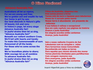 Advance Australia Fair
Australians all let us rejoice,          Filhos da Austrália, alegremo-nos
For we are young and free;               Pois somos jovens e livres
We've golden soil and wealth for toil,   Temos solo de ouro e riquezas para labutarmos
Our home is girt by sea;                 Nosso lar é cercado pelos mares
Our land abounds in Nature's gifts       Nossa terra é abundante em presente da
Of beauty rich and rare;                 natureza
In history's page, let every stage       E sua beleza é valiosa e excepcional
                                         Que em cada capítulo nas páginas da história
Advance Australia fair!
                                         Avance a justa Austrália!
In joyful strains then let us sing,
                                         Em alegres acordes então cantemos
"Advance Australia fair!"                Avança, justa Austrália!
Beneath our radiant southern Cross,
We'll toil with hearts and hands;
To make this Commonwealth of ours        Sob o nosso radiante Cruzeiro do Sul
Renowned of all the lands;               Labutemos com os corações e mãos
For those who've come across the         Para tornarmos nossa Comunidade
seas                                     Reconhecida em todas as terras
We've boundless plains to share;         Para aqueles que vierem através dos mares
With courage let us all combine          Temos planícies ilimitadas para partilharmos
To advance Australia fair.               Com coragem reunamo-nos
In joyful strains then let us sing       Para avançares, justa Austrália
"Advance Australia fair!"                Em alegres acordes então contemos
                                         Avança, justa Austrália!

                                         Inserir Hiperlink para o hino no símbolo
 