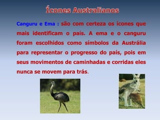 Canguru e Ema : são com certeza os ícones que
mais identificam o país. A ema e o canguru
foram escolhidos como símbolos da Austrália
para representar o progresso do país, pois em
seus movimentos de caminhadas e corridas eles
nunca se movem para trás.
 