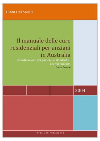 FRANCO PESARESI




    Il manuale delle cure
  residenziali per anziani
              in Australia
     Classificazione dei pazienti e standard di
                               accreditamento
                                          Franco Pesaresi




                                                            2004




                        Franco Pesaresi     1
                    PAPER NON PUBBLICATO
 
