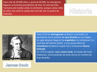 Hace más de 40.000 años, y quizá de 60.000, los aborígenes llegaron a Australia procedentes de Asia. En este periodo, Tasmania aún estaba unida al continente, aunque varios miles de años más tarde la subida del nivel del mar la separó de Australia.  Hacia 1510 los  portugueses  arribaron a Australia y la bautizaron con el nombre de  Java Grande  en sus mapas.  Un siglo después llegaron los  españoles  y la nombraron ‘La Australia del Espíritu Santo’, y a los pocos años los  holandeses  bordearon la gran isla y la llamaron  Nueva Holanda.   En 1770 el capitán inglés  James Cook,  al mando del navío  Endeavour , tomó posesión de estas tierras en nombre de Gran Bretaña. 