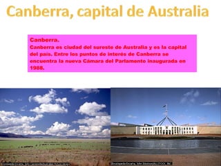 Canberra. Canberra es ciudad del sureste de Australia y es la capital del país. Entre los puntos de interés de Canberra se encuentra la nueva Cámara del Parlamento inaugurada en 1988. 