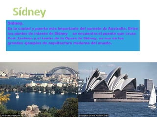 Sídney. Es   la   ciudad y puerto más importante del sureste de Australia. Entre los puntos de interés de Sídney   se encuentra   el puente que cruza Port Jackson y el teatro de la Ópera de Sídney, es uno de los grandes ejemplos de arquitectura moderna del mundo.  