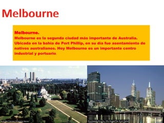 Melbourne. Melbourne es la segunda ciudad más importante de Australia. Ubicada en la bahía de Port Phillip, en su día fue asentamiento de nativos australianos. Hoy Melbourne es un importante centro industrial y portuario . 