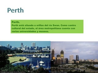 Perth. Perth está situada a orillas del río Swan. Como centro cultural del estado, el área metropolitana cuenta con varias universidades y museos. 