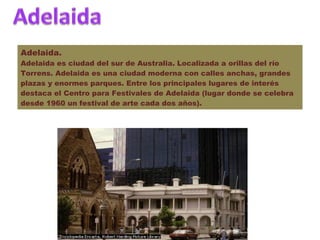 Adelaida. Adelaida es ciudad del sur de Australia. Localizada a orillas del río Torrens. Adelaida es una ciudad moderna con calles anchas, grandes plazas y enormes parques. Entre los principales lugares de interés destaca el Centro para Festivales de Adelaida (lugar donde se celebra desde 1960 un festival de arte cada dos años). 