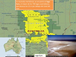 En Australia meridional, se encuentra el  lago Eyre,  el mayor de los 700 lagos australianos, que alcanza los 15 m por debajo del nivel del mar. Lago Eyre 