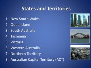 States and Territories
1.   New South Wales
2.   Queensland
3.   South Australia
4.   Tasmania
5.   Victoria
6.   Western Australia
7.   Northern Territory
8.   Australian Capital Territory (ACT)
 