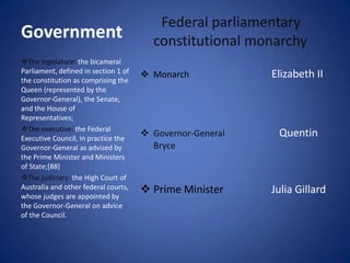 Federal parliamentary
Government                              constitutional monarchy
The legislature: the bicameral
Parliament, defined in section 1 of
                                       Monarch            Elizabeth II
the constitution as comprising the
Queen (represented by the
Governor-General), the Senate,
and the House of
Representatives;
The executive: the Federal
Executive Council, in practice the
                                       Governor-General    Quentin
Governor-General as advised by          Bryce
the Prime Minister and Ministers
of State;[88]
The judiciary: the High Court of
Australia and other federal courts,    Prime Minister     Julia Gillard
whose judges are appointed by
the Governor-General on advice
of the Council.
 