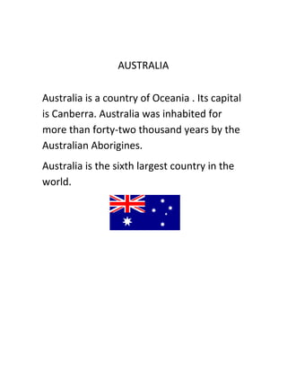 AUSTRALIA

Australia is a country of Oceania . Its capital
is Canberra. Australia was inhabited for
more than forty-two thousand years by the
Australian Aborigines.
Australia is the sixth largest country in the
world.
 