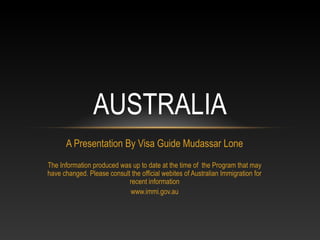 AUSTRALIA
      A Presentation By Visa Guide Mudassar Lone
The Information produced was up to date at the time of the Program that may
have changed. Please consult the official webites of Australian Immigration for
                            recent information
                            www.immi.gov.au
 