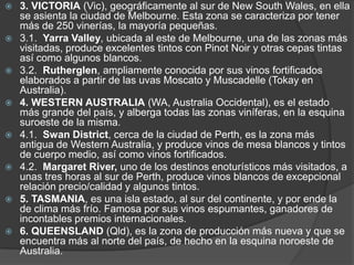    3. VICTORIA (Vic), geográficamente al sur de New South Wales, en ella
    se asienta la ciudad de Melbourne. Esta zona se caracteriza por tener
    más de 250 vinerías, la mayoría pequeñas.
   3.1. Yarra Valley, ubicada al este de Melbourne, una de las zonas más
    visitadas, produce excelentes tintos con Pinot Noir y otras cepas tintas
    así como algunos blancos.
   3.2. Rutherglen, ampliamente conocida por sus vinos fortificados
    elaborados a partir de las uvas Moscato y Muscadelle (Tokay en
    Australia).
   4. WESTERN AUSTRALIA (WA, Australia Occidental), es el estado
    más grande del país, y alberga todas las zonas viníferas, en la esquina
    suroeste de la misma.
   4.1. Swan District, cerca de la ciudad de Perth, es la zona más
    antigua de Western Australia, y produce vinos de mesa blancos y tintos
    de cuerpo medio, así como vinos fortificados.
   4.2. Margaret River, uno de los destinos enoturísticos más visitados, a
    unas tres horas al sur de Perth, produce vinos blancos de excepcional
    relación precio/calidad y algunos tintos.
   5. TASMANIA, es una isla estado, al sur del continente, y por ende la
    de clima más frío. Famosa por sus vinos espumantes, ganadores de
    incontables premios internacionales.
   6. QUEENSLAND (Qld), es la zona de producción más nueva y que se
    encuentra más al norte del país, de hecho en la esquina noroeste de
    Australia.
 