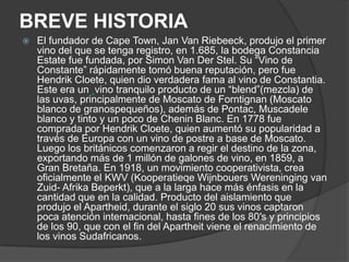 BREVE HISTORIA
   El fundador de Cape Town, Jan Van Riebeeck, produjo el primer
    vino del que se tenga registro, en 1.685, la bodega Constancia
    Estate fue fundada, por Simon Van Der Stel. Su “Vino de
    Constante” rápidamente tomó buena reputación, pero fue
    Hendrik Cloete, quien dio verdadera fama al vino de Constantia.
    Este era un vino tranquilo producto de un “blend”(mezcla) de
    las uvas, principalmente de Moscato de Forntignan (Moscato
    blanco de granospequeños), además de Pontac, Muscadele
    blanco y tinto y un poco de Chenin Blanc. En 1778 fue
    comprada por Hendrik Cloete, quien aumentó su popularidad a
    través de Europa con un vino de postre a base de Moscato.
    Luego los británicos comenzaron a regir el destino de la zona,
    exportando más de 1 millón de galones de vino, en 1859, a
    Gran Bretaña. En 1918, un movimiento cooperativista, crea
    oficialmente el KWV (Kooperatieqe Wijnbouers Wereninging van
    Zuid- Afrika Beperkt), que a la larga hace más énfasis en la
    cantidad que en la calidad. Producto del aislamiento que
    produjo el Apartheid, durante el siglo 20 sus vinos captaron
    poca atención internacional, hasta fines de los 80′s y principios
    de los 90, que con el fin del Apartheit viene el renacimiento de
    los vinos Sudafricanos.
 
