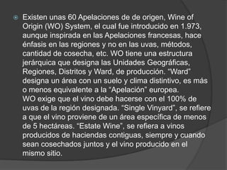    Existen unas 60 Apelaciones de de origen, Wine of
    Origin (WO) System, el cual fue introducido en 1.973,
    aunque inspirada en las Apelaciones francesas, hace
    énfasis en las regiones y no en las uvas, métodos,
    cantidad de cosecha, etc. WO tiene una estructura
    jerárquica que designa las Unidades Geográficas,
    Regiones, Distritos y Ward, de producción. “Ward”
    designa un área con un suelo y clima distintivo, es más
    o menos equivalente a la “Apelación” europea.
    WO exige que el vino debe hacerse con el 100% de
    uvas de la región designada. “Single Vinyard”, se refiere
    a que el vino proviene de un área específica de menos
    de 5 hectáreas. “Estate Wine”, se refiera a vinos
    producidos de haciendas contiguas, siempre y cuando
    sean cosechados juntos y el vino producido en el
    mismo sitio.
 