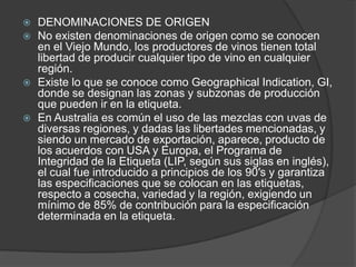    DENOMINACIONES DE ORIGEN
   No existen denominaciones de origen como se conocen
    en el Viejo Mundo, los productores de vinos tienen total
    libertad de producir cualquier tipo de vino en cualquier
    región.
   Existe lo que se conoce como Geographical Indication, GI,
    donde se designan las zonas y subzonas de producción
    que pueden ir en la etiqueta.
   En Australia es común el uso de las mezclas con uvas de
    diversas regiones, y dadas las libertades mencionadas, y
    siendo un mercado de exportación, aparece, producto de
    los acuerdos con USA y Europa, el Programa de
    Integridad de la Etiqueta (LIP, según sus siglas en inglés),
    el cual fue introducido a principios de los 90′s y garantiza
    las especificaciones que se colocan en las etiquetas,
    respecto a cosecha, variedad y la región, exigiendo un
    mínimo de 85% de contribución para la especificación
    determinada en la etiqueta.
 