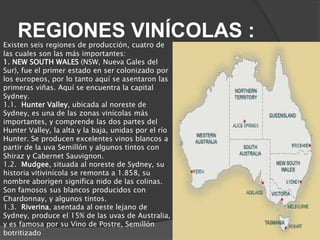 REGIONES VINÍCOLAS :
Existen seis regiones de producción, cuatro de
las cuales son las más importantes:
1. NEW SOUTH WALES (NSW, Nueva Gales del
Sur), fue el primer estado en ser colonizado por
los europeos, por lo tanto aquí se asentaron las
primeras viñas. Aquí se encuentra la capital
Sydney.
1.1. Hunter Valley, ubicada al noreste de
Sydney, es una de las zonas vinícolas más
importantes, y comprende las dos partes del
Hunter Valley, la alta y la baja, unidas por el río
Hunter. Se producen excelentes vinos blancos a
partir de la uva Semillón y algunos tintos con
Shiraz y Cabernet Sauvignon.
1.2. Mudgee, situada al noreste de Sydney, su
historia vitivinícola se remonta a 1.858, su
nombre aborigen significa nido de las colinas.
Son famosos sus blancos producidos con
Chardonnay, y algunos tintos.
1.3. Riverina, asentada al oeste lejano de
Sydney, produce el 15% de las uvas de Australia,
y es famosa por su Vino de Postre, Semillón
botritizado
 