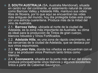    2. SOUTH AUSTRALIA (SA, Australia Meridional), situada
    en centro sur del continente, el aislamiento natural de zonas
    como Barrosa Valley y Adelaide Hills, mantuvo sus vides
    libre de filoxera, por lo que aquí se encuentran las vides
    más antiguas del mundo, hoy día protegida todas esta zona
    por una estricta cuarentena. Produce más de la mitad del
    vino de Australia.
   2.1. Barrosa Valley, ubicada al norte de la ciudad de
    Adelaida, es la zona más importante de Australia, su clima
    es ideal para la producción de Tintos de gran cuerpo,
    blancos robustos y Vinos Fortificados.
   2.2. Adelaide Hills, es una zona de rápido crecimiento, en
    las cercanías de la ciudad de Adelaida, que se destaca por
    sus vinos espumosos.
   2.3. McLaren Vale, donde los viñedos se encuentran con el
    mar y se producen vinos Premium tanto tintos como
    blancos.
   2.4. Coonawarra, situada en la parte más al sur del estado,
    produce principalmente vinos blancos y algunos excelentes
    tintos a partir de Cabernet Sauvignon.
 