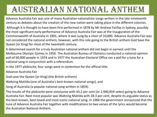 Australian National Anthem
Advance Australia Fair was one of many Australian nationalistic songs written in the late-nineteenth
century as debates about the creation of the new nation were taking place in the different colonies.
Although it is thought to have been first performed in 1878 by Mr Andrew Fairfax in Sydney, possibly
the most significant early performance of Advance Australia Fair was at the inauguration of the
Commonwealth of Australia in 1901, where it was sung by a choir of 10,000. Advance Australia Fair was
not considered the national anthem, however, with this role going to the British anthem God Save the
Queen [or King] for most of the twentieth century.
A determined search for a truly Australian national anthem did not begin in earnest until the
Melbourne Olympic Games in 1956. The Australian Bureau of Statistics conducted a national opinion
poll of 60,000 people in 1974 and in 1977 the Australian Electoral Office ran a poll for a tune for a
national song in conjunction with a referendum.
In the 1977 plebiscite, four songs were in contention for the official title:
Advance Australia Fair
God save the Queen [or King] (the British anthem)
Waltzing Matilda (one of Australia's best-known national songs), and
Song of Australia (a popular national song written in 1859)
The results of the plebiscite were conclusive with 43.2 per cent (or 2,940,854 votes) going to Advance
Australia Fair. Next most popular was Waltzing Matilda with 28.3 per cent, despite its arguable status as
the best-known, best-loved and most iconic national song. In 1984 the government announced that the
tune of Advance Australia Fair together with modifications to two verses of the lyrics would become
the Australian National Anthem.
 