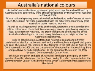 Australia’s national colours
Australia’s national colours, green and gold, were popular and well loved by
Australians long before they were officially proclaimed by the Governor-General
on 19 April 1984.
At international sporting events since before Federation, and of course at many
since, the colours have been associated with the achievements of many great
Australian sports men and women.
As well as instilling national pride on the field, spectators often also don the
official colours and cheer their team waving green and gold boxing kangaroo
flags. Back home in Australia, the green triangle and gold kangaroo of the
Australian Made logo is the most recognised country of origin symbol on
Australian shop shelves.
Prior to proclamation, Australia had no official colours and different
combinations vied for the honour: red, white and blue; blue and gold; and green
and gold. The colours red, white and blue featured in the first Coat of Arms of the
Commonwealth in 1908 and are the colours of the Australian National Flag. Blue
and gold have heraldic significance, as the colours of the crest in the 1912
(present) Commonwealth Coat of Arms.
But it was the green and gold of Australia’s landscape, principally of many
species of wattle, which won the day. Green and gold is also represented on the
Commonwealth Coat of Arms by the wattle which is an ornamental accessory to
the shield.
 
