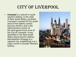 City of Liverpool
• Liverpool is a suburb in south-
western Sydney, in the state
of New South Wales, Australia.
Liverpool is located 32 km south-
west of the Sydney central
business district, and is the
administrative centre of
the local government area of
the City of Liverpool. It was
identified in the New South
Wales Government's Sydney
Metropolitan Strategy as a
regional city, establishing it as a
major centre in Greater Western
Sydney.
 