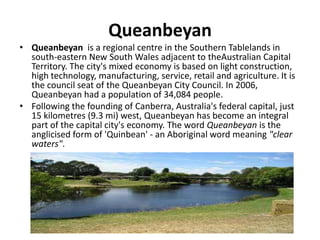 Queanbeyan
• Queanbeyan is a regional centre in the Southern Tablelands in
south-eastern New South Wales adjacent to theAustralian Capital
Territory. The city's mixed economy is based on light construction,
high technology, manufacturing, service, retail and agriculture. It is
the council seat of the Queanbeyan City Council. In 2006,
Queanbeyan had a population of 34,084 people.
• Following the founding of Canberra, Australia's federal capital, just
15 kilometres (9.3 mi) west, Queanbeyan has become an integral
part of the capital city's economy. The word Queanbeyan is the
anglicised form of 'Quinbean' - an Aboriginal word meaning "clear
waters".
 