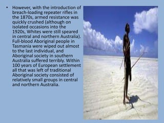 • However, with the introduction of
breach-loading repeater rifles in
the 1870s, armed resistance was
quickly crushed (although on
isolated occasions into the
1920s, Whites were still speared
in central and northern Australia).
Full-blood Aboriginal people in
Tasmania were wiped out almost
to the last individual, and
Aboriginal society in southern
Australia suffered terribly. Within
100 years of European settlement
all that was left of traditional
Aboriginal society consisted of
relatively small groups in central
and northern Australia.
 