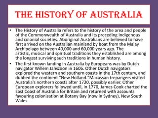 The history of australia
• The History of Australia refers to the history of the area and people
of the Commonwealth of Australia and its preceding Indigenous
and colonial societies. Aboriginal Australians are believed to have
first arrived on the Australian mainland by boat from the Malay
Archipelago between 40,000 and 60,000 years ago. The
artistic, musical and spiritual traditions they established are among
the longest surviving such traditions in human history.
• The first known landing in Australia by Europeans was by Dutch
navigator Willem Janszoon in 1606. Other Dutch navigators
explored the western and southern coasts in the 17th century, and
dubbed the continent "New Holland."Macassan trepangers visited
Australia's northern coasts after 1720, possibly earlier. Other
European explorers followed until, in 1770, James Cook charted the
East Coast of Australia for Britain and returned with accounts
favouring colonisation at Botany Bay (now in Sydney), New South
Wales.
 