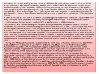 South Australia became a self-governing colony in 1856 with the ratification of a new constitution by the
British parliament. A bicameral parliament was elected on 9 March 1857, by which time 109,917 people
lived in the province.South Australia's 1856 constitution was among the most democratic in the world -
more so than the other Australian colonies, the United Kingdom and most European countries at that time.
It provided for: Adult male suffrage; Secret ballot voting; one man, one vote; no property qualifications for
Members of its House of Assembly and a relatively low property qualification for Members of its Legislative
Council.
In 1877, it became the first part of the British Empire to legalise Trade Unions and in 1891, four United Labor
Party candidates were elected to Parliament, becoming the first endorsed Labor members in Australia.
Further copper discoveries were made in 1859 at Wallaroo and in 1861 at Moonta.
South Australia was a haven for religious refugees leaving Europe over this period. German Lutherans
established the influential Hermmannsberg Mission in Central Australia in 1870. David Unaipon who was to
become a preacher and Australia's first Aboriginal author was born at Point McLeay Mission in South
Australia in 1872. The son of Australia's first Aboriginal pastor, he is today honoured on the Australian $50
note. Saint Mary Mackillop co-founded the Sisters of St Joseph of the Sacred Heart in rural South Australia in
1866. Dedicated to the education of the children of the poor, it was the first religious order to be founded by
an Australian. Mackillop established schools, orphanages and welfare institutions throughout the colonies.
She became the first Australian to be honoured by canonisation as a saint of the Roman Catholic Church in
2010.
During John McDouall Stuart's 1862 expedition to the north coast of Australia he discovered 200,000 km²
of grazing territory to the west of Lake Torrens and Lake Eyre. Stuart succeeded in traversing Central
Australia from south to north. His expedition mapped out the route which was later followed by the
Australian Overland Telegraph Line. South Australia was made responsible for the administration of the
Northern Territory. Which was previously under control by the New South Wales government.
Propertied women in the colony of South Australia were granted the vote in local elections (but not
parliamentary elections) in 1861. Women became eligible to vote for the Parliament of South Australia in
1895. This was the first legislation in the world permitting women also to stand for election to political office
and, in 1897, Catherine Helen Spence became the first female political candidate for political
office, unsuccessfully standing for election as a delegate to the Federal Convention on Australian Federation.
Western Australia granted voting rights to women in 1899. By the 1890s, several new factors were drawing
the Australian colonies towards political union and South Australians voted by referendum to join the
Commonwealth of Australia
 