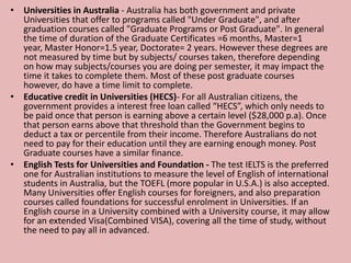 • Universities in Australia - Australia has both government and private
Universities that offer to programs called "Under Graduate", and after
graduation courses called "Graduate Programs or Post Graduate". In general
the time of duration of the Graduate Certificates =6 months, Master=1
year, Master Honor=1.5 year, Doctorate= 2 years. However these degrees are
not measured by time but by subjects/ courses taken, therefore depending
on how may subjects/courses you are doing per semester, it may impact the
time it takes to complete them. Most of these post graduate courses
however, do have a time limit to complete.
• Educative credit in Universities (HECS)- For all Australian citizens, the
government provides a interest free loan called “HECS”, which only needs to
be paid once that person is earning above a certain level ($28,000 p.a). Once
that person earns above that threshold than the Government begins to
deduct a tax or percentile from their income. Therefore Australians do not
need to pay for their education until they are earning enough money. Post
Graduate courses have a similar finance.
• English Tests for Universities and Foundation - The test IELTS is the preferred
one for Australian institutions to measure the level of English of international
students in Australia, but the TOEFL (more popular in U.S.A.) is also accepted.
Many Universities offer English courses for foreigners, and also preparation
courses called foundations for successful enrolment in Universities. If an
English course in a University combined with a University course, it may allow
for an extended Visa(Combined VISA), covering all the time of study, without
the need to pay all in advanced.
 