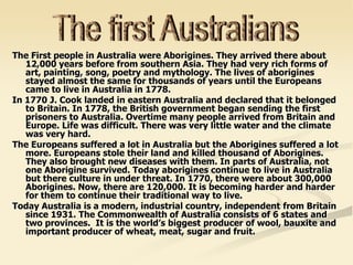 The First people in Australia were Aborigines. They arrived there about
12,000 years before from southern Asia. They had very rich forms of
art, painting, song, poetry and mythology. The lives of aborigines
stayed almost the same for thousands of years until the Europeans
came to live in Australia in 1778.
In 1770 J. Cook landed in eastern Australia and declared that it belonged
to Britain. In 1778, the British government began sending the first
prisoners to Australia. Overtime many people arrived from Britain and
Europe. Life was difficult. There was very little water and the climate
was very hard.
The Europeans suffered a lot in Australia but the Aborigines suffered a lot
more. Europeans stole their land and killed thousand of Aborigines.
They also brought new diseases with them. In parts of Australia, not
one Aborigine survived. Today aborigines continue to live in Australia
but there culture in under threat. In 1770, there were about 300,000
Aborigines. Now, there are 120,000. It is becoming harder and harder
for them to continue their traditional way to live.
Today Australia is a modern, industrial country, independent from Britain
since 1931. The Commonwealth of Australia consists of 6 states and
two provinces. It is the world’s biggest producer of wool, bauxite and
important producer of wheat, meat, sugar and fruit.
 