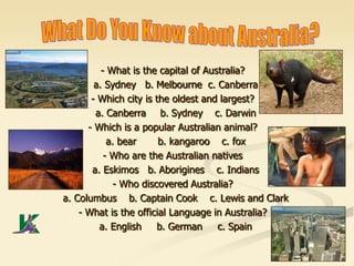 - What is the capital of Australia?
a. Sydney b. Melbourne c. Canberra
- Which city is the oldest and largest?
a. Canberra b. Sydney c. Darwin
- Which is a popular Australian animal?
a. bear b. kangaroo c. fox
- Who are the Australian natives
a. Eskimos b. Aborigines c. Indians
- Who discovered Australia?
a. Columbus b. Captain Cook c. Lewis and Clark
- What is the official Language in Australia?
a. English b. German c. Spain
 
