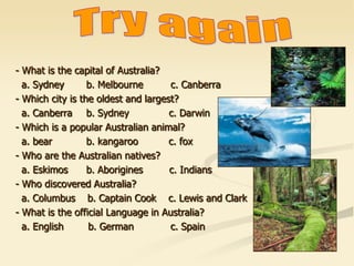 - What is the capital of Australia?
a. Sydney b. Melbourne c. Canberra
- Which city is the oldest and largest?
a. Canberra b. Sydney c. Darwin
- Which is a popular Australian animal?
a. bear b. kangaroo c. fox
- Who are the Australian natives?
a. Eskimos b. Aborigines c. Indians
- Who discovered Australia?
a. Columbus b. Captain Cook c. Lewis and Clark
- What is the official Language in Australia?
a. English b. German c. Spain
 