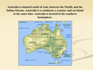 Australia is situated south of Asia, between the Pacific and the
Indian Oceans. Australia is a continent, a country and an island
at the same time. Australia is located in the southern
hemisphere.
 