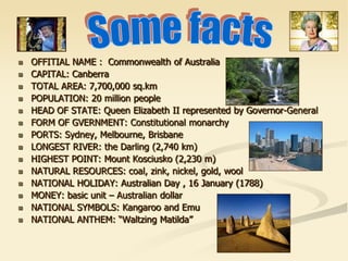  OFFITIAL NAME : Commonwealth of Australia
 CAPITAL: Canberra
 TOTAL AREA: 7,700,000 sq.km
 POPULATION: 20 million people
 HEAD OF STATE: Queen Elizabeth II represented by Governor-General
 FORM OF GVERNMENT: Constitutional monarchy
 PORTS: Sydney, Melbourne, Brisbane
 LONGEST RIVER: the Darling (2,740 km)
 HIGHEST POINT: Mount Kosciusko (2,230 m)
 NATURAL RESOURCES: coal, zink, nickel, gold, wool
 NATIONAL HOLIDAY: Australian Day , 16 January (1788)
 MONEY: basic unit – Australian dollar
 NATIONAL SYMBOLS: Kangaroo and Emu
 NATIONAL ANTHEM: “Waltzing Matilda”
 