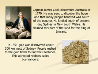 Captain James Cook discovered Australia in
1770. He was sent to discover the huge
land that many people believed was south
of the equator. He landed south of present
day Sydney in New South Wales. He
claimed this part of the land for the King of
England.
In 1851 gold was discovered about
300 km west of Sydney. People rushed
to the gold fields to find their fortunes.
This attracted robbers called
bushrangers.
 