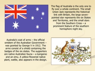 Australia's coat of arms – the official
emblem of the Australian Government –
was granted by George V in 1912. The
arms consist of a shield containing the
badges of the six states. The supporters
are native Australian fauna – a kangaroo
and an emu. A yellow-flowered native
plant, wattle, also appears in the design.
The flag of Australia is the only one to
fly over a whole continent. The small
Union Jack represents the historical
link with Britain, the large seven-
pointed star represents the six States
and Territories, and the small stars
from the Southern Cross – a
prominent feature of the southern
hemisphere night sky.
 