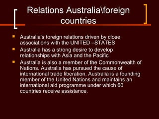 Relations Australiaforeign
countries
 Australia‘s foreign relations driven by close
associations with the UNITED –STATES
 Australia has a strong desire to develop
relationships with Asia and the Pacific
 Australia is also a member of the Commonwealth of
Nations. Australia has pursued the cause of
international trade liberation. Australia is a founding
member of the United Nations and maintains an
international aid programme under which 60
countries receive assistance.
 