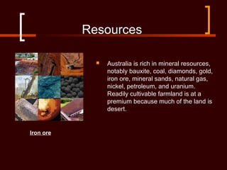 Resources
 Australia is rich in mineral resources,
notably bauxite, coal, diamonds, gold,
iron ore, mineral sands, natural gas,
nickel, petroleum, and uranium.
Readily cultivable farmland is at a
premium because much of the land is
desert.
Iron ore
 