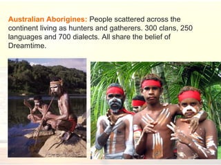 Australian Aborigines: People scattered across the
continent living as hunters and gatherers. 300 clans, 250
languages and 700 dialects. All share the belief of
Dreamtime.
 