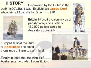 Discovered by the Dutch in the
early 1600’s.But it was Englishman James Cook
who claimed Australia for Britain in 1770.
Britain 1st
used the country as a
penal colony and a total of
160,000 people came to
Australia as convicts.
Europeans sold the land
of Aborigines and killed
thousands of them to claim land.
Finally in 1901 that the whole of
Australia came under 1 constitution.
HISTORY
 